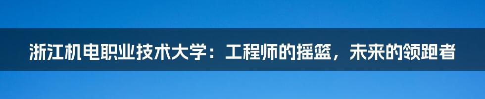 浙江机电职业技术大学：工程师的摇篮，未来的领跑者