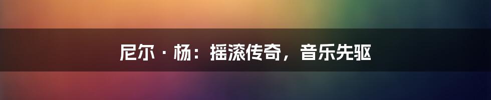 尼尔·杨：摇滚传奇，音乐先驱