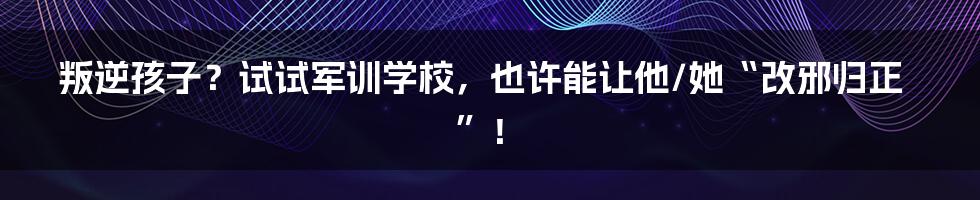 叛逆孩子？试试军训学校，也许能让他/她“改邪归正”！