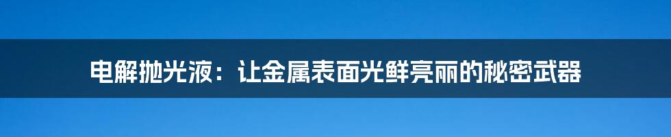 电解抛光液：让金属表面光鲜亮丽的秘密武器