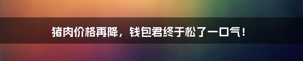 猪肉价格再降，钱包君终于松了一口气！