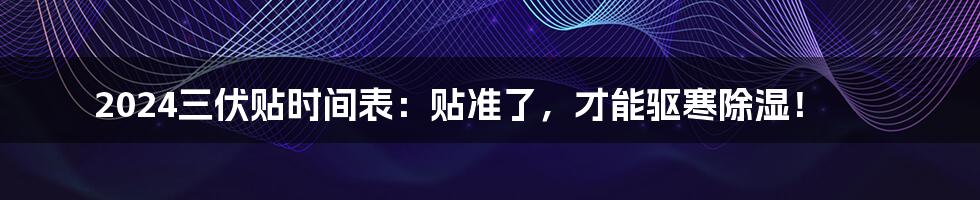 2024三伏贴时间表：贴准了，才能驱寒除湿！