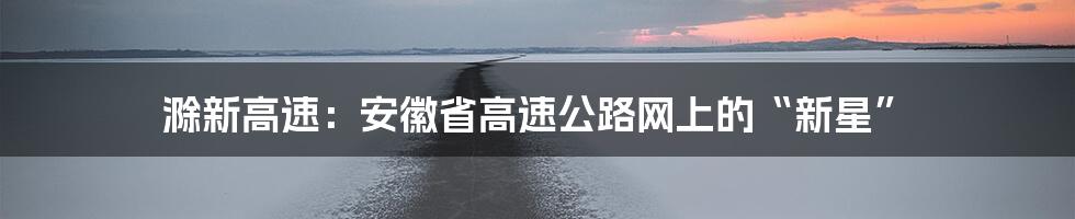 滁新高速：安徽省高速公路网上的“新星”