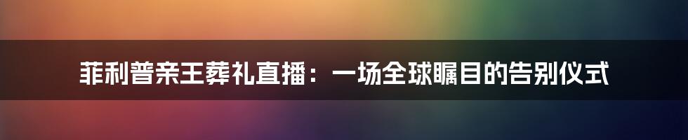 菲利普亲王葬礼直播：一场全球瞩目的告别仪式