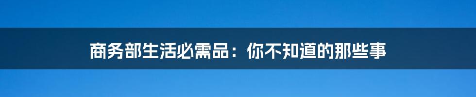 商务部生活必需品：你不知道的那些事