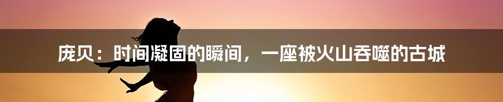 庞贝：时间凝固的瞬间，一座被火山吞噬的古城