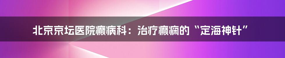 北京京坛医院癫病科：治疗癫痫的“定海神针”