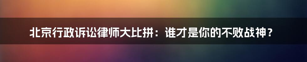 北京行政诉讼律师大比拼：谁才是你的不败战神？