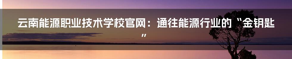 云南能源职业技术学校官网：通往能源行业的“金钥匙”