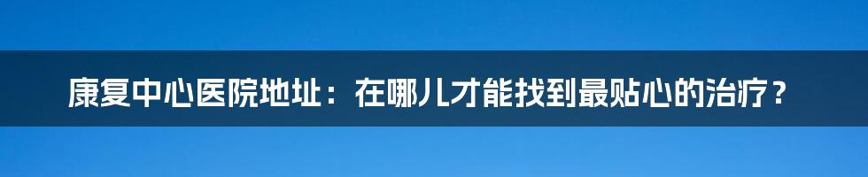 康复中心医院地址：在哪儿才能找到最贴心的治疗？