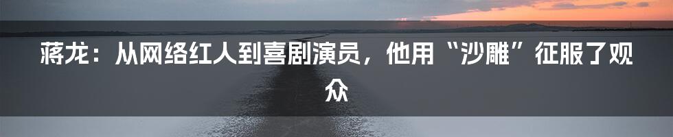 蒋龙：从网络红人到喜剧演员，他用“沙雕”征服了观众