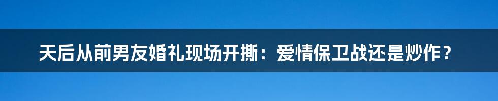 天后从前男友婚礼现场开撕：爱情保卫战还是炒作？