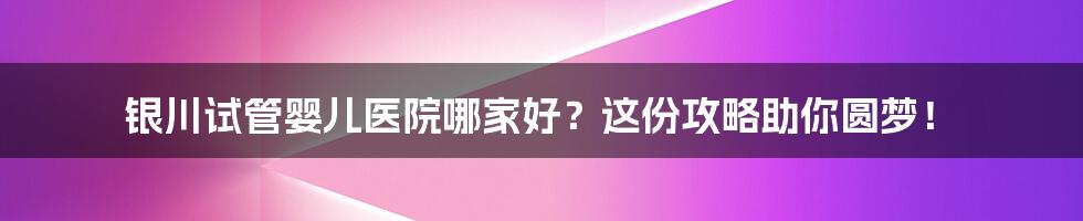 银川试管婴儿医院哪家好？这份攻略助你圆梦！