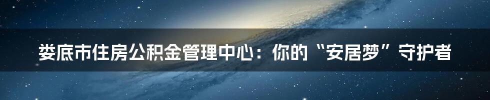 娄底市住房公积金管理中心：你的“安居梦”守护者