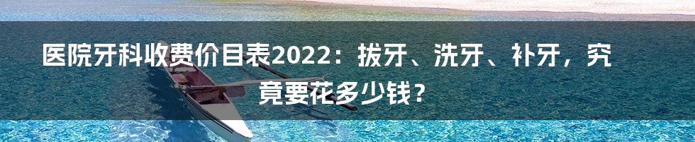 医院牙科收费价目表2022：拔牙、洗牙、补牙，究竟要花多少钱？