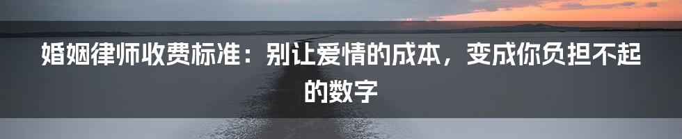 婚姻律师收费标准：别让爱情的成本，变成你负担不起的数字