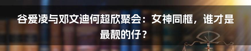 谷爱凌与邓文迪何超欣聚会：女神同框，谁才是最靓的仔？