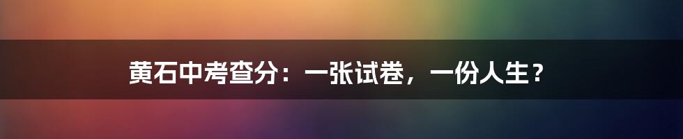 黄石中考查分：一张试卷，一份人生？