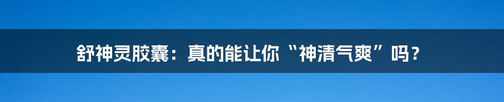 舒神灵胶囊：真的能让你“神清气爽”吗？