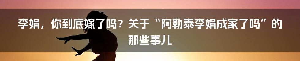 李娟，你到底嫁了吗？关于“阿勒泰李娟成家了吗”的那些事儿