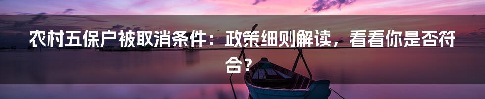 农村五保户被取消条件：政策细则解读，看看你是否符合？