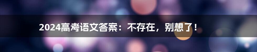 2024高考语文答案：不存在，别想了！