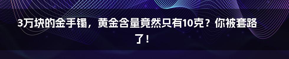 3万块的金手镯，黄金含量竟然只有10克？你被套路了！