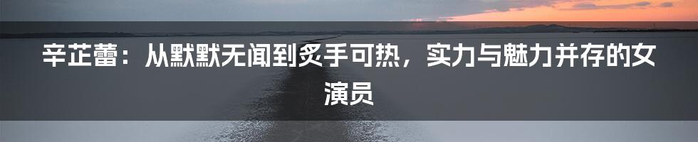 辛芷蕾：从默默无闻到炙手可热，实力与魅力并存的女演员