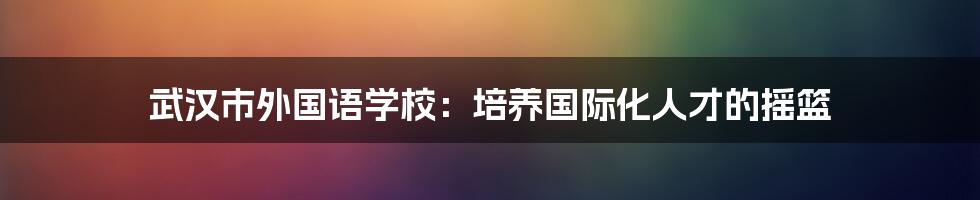 武汉市外国语学校：培养国际化人才的摇篮