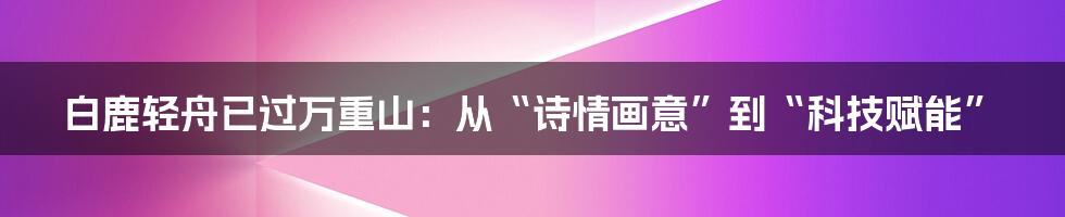 白鹿轻舟已过万重山：从“诗情画意”到“科技赋能”