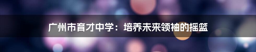 广州市育才中学：培养未来领袖的摇篮