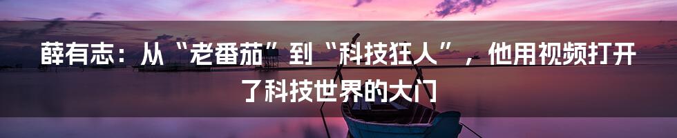 薛有志：从“老番茄”到“科技狂人”，他用视频打开了科技世界的大门