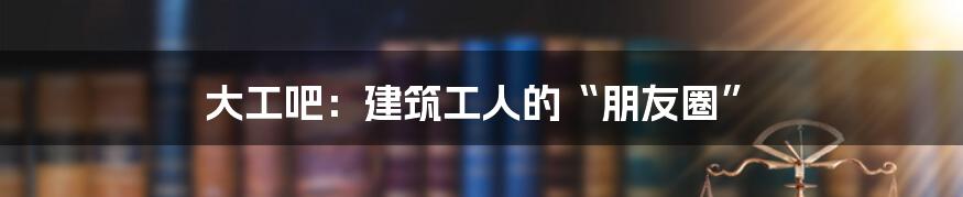 大工吧：建筑工人的“朋友圈”