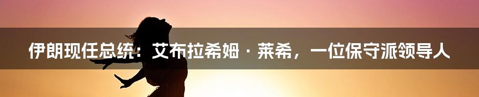 伊朗现任总统：艾布拉希姆·莱希，一位保守派领导人