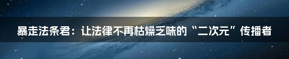 暴走法条君：让法律不再枯燥乏味的“二次元”传播者