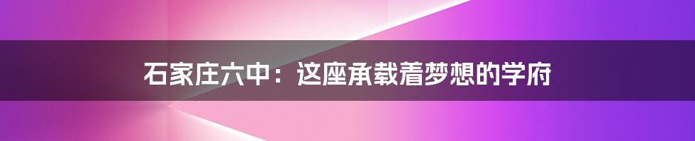 石家庄六中：这座承载着梦想的学府