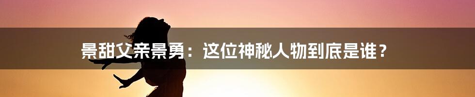 景甜父亲景勇：这位神秘人物到底是谁？