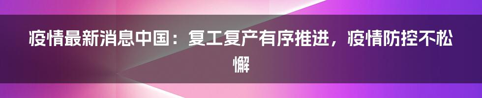 疫情最新消息中国：复工复产有序推进，疫情防控不松懈