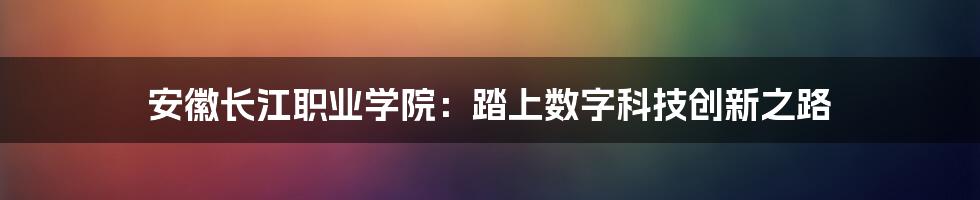 安徽长江职业学院：踏上数字科技创新之路