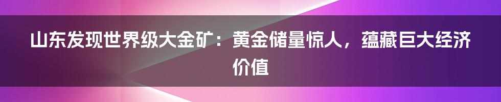 山东发现世界级大金矿：黄金储量惊人，蕴藏巨大经济价值