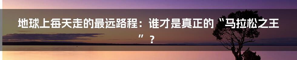 地球上每天走的最远路程：谁才是真正的“马拉松之王”？