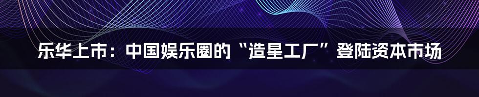 乐华上市：中国娱乐圈的“造星工厂”登陆资本市场