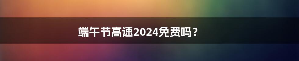 端午节高速2024免费吗？