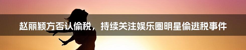 赵丽颖方否认偷税，持续关注娱乐圈明星偷逃税事件