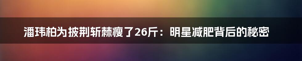 潘玮柏为披荆斩棘瘦了26斤：明星减肥背后的秘密