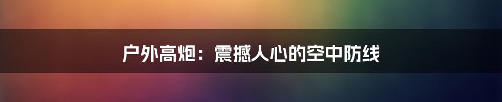 户外高炮：震撼人心的空中防线