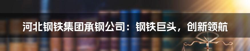 河北钢铁集团承钢公司：钢铁巨头，创新领航