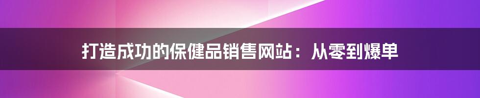 打造成功的保健品销售网站：从零到爆单