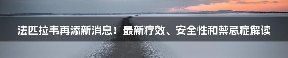 法匹拉韦再添新消息！最新疗效、安全性和禁忌症解读