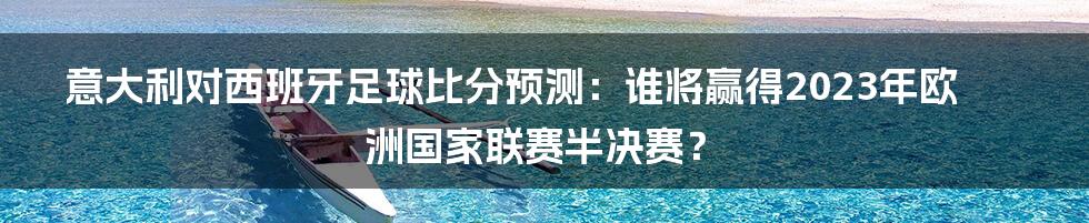 意大利对西班牙足球比分预测：谁将赢得2023年欧洲国家联赛半决赛？